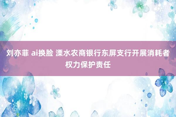 刘亦菲 ai换脸 溧水农商银行东屏支行开展消耗者权力保护责任