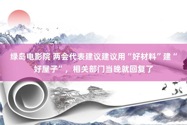 绿岛电影院 两会代表建议建议用“好材料”建“好屋子”，相关部门当晚就回复了