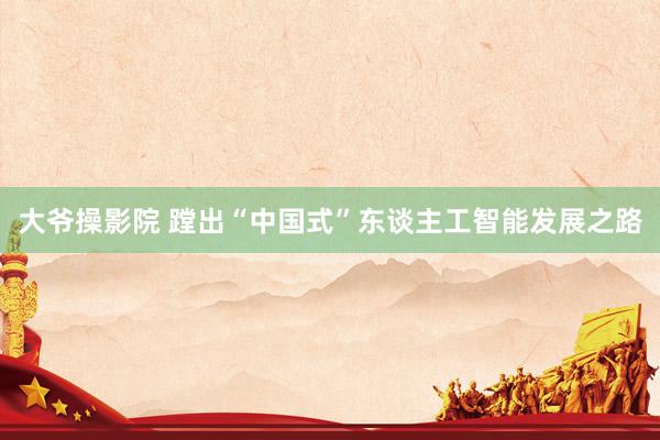 大爷操影院 蹚出“中国式”东谈主工智能发展之路