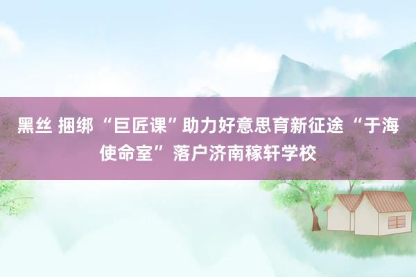 黑丝 捆绑 “巨匠课”助力好意思育新征途 “于海使命室” 落户济南稼轩学校