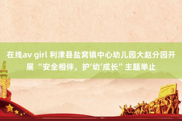 在线av girl 利津县盐窝镇中心幼儿园大赵分园开展 “安全相伴，护‘幼’成长”主题举止