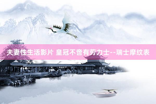 夫妻性生活影片 皇冠不啻有劳力士--瑞士摩纹表