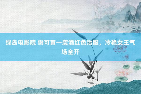 绿岛电影院 谢可寅一袭酒红色治服，冷艳女王气场全开