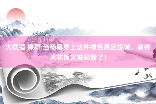 大摆锤 裸舞 当杨幂穿上这件绿色高定投诚，前锋天花板又被刷新了！