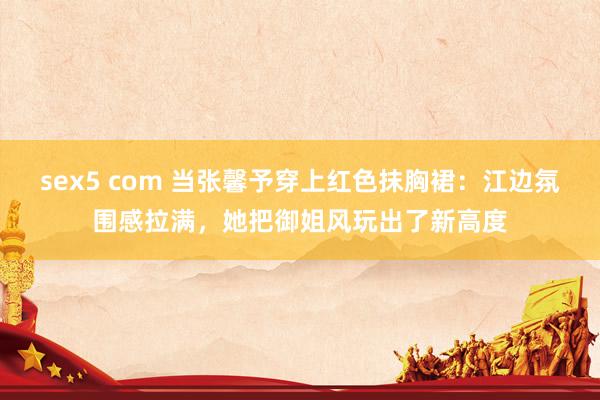sex5 com 当张馨予穿上红色抹胸裙：江边氛围感拉满，她把御姐风玩出了新高度
