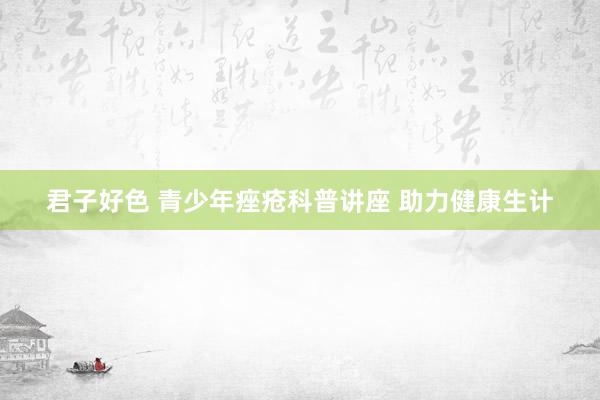 君子好色 青少年痤疮科普讲座 助力健康生计