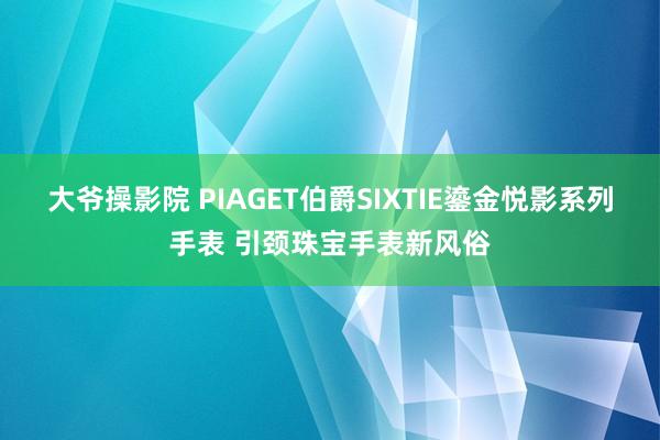 大爷操影院 PIAGET伯爵SIXTIE鎏金悦影系列手表 引颈珠宝手表新风俗