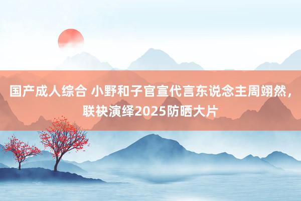 国产成人综合 小野和子官宣代言东说念主周翊然，联袂演绎2025防晒大片