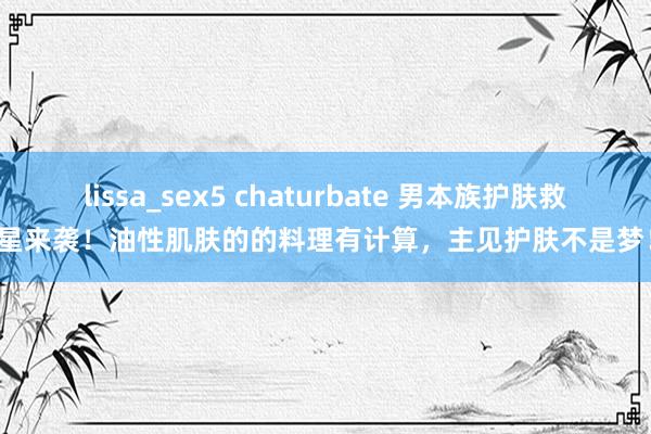 lissa_sex5 chaturbate 男本族护肤救星来袭！油性肌肤的的料理有计算，主见护肤不是梦！