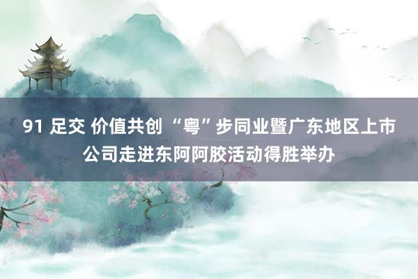91 足交 价值共创 “粤”步同业暨广东地区上市公司走进东阿阿胶活动得胜举办