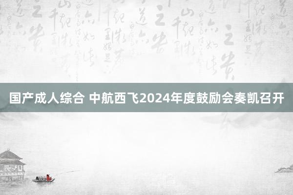 国产成人综合 中航西飞2024年度鼓励会奏凯召开