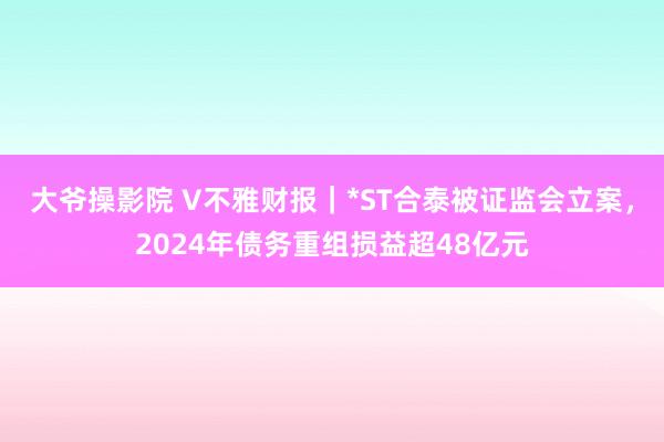 大爷操影院 V不雅财报｜*ST合泰被证监会立案，2024年债务重组损益超48亿元