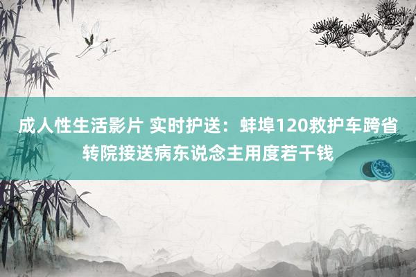成人性生活影片 实时护送：蚌埠120救护车跨省转院接送病东说念主用度若干钱