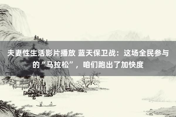 夫妻性生活影片播放 蓝天保卫战：这场全民参与的“马拉松”，咱们跑出了加快度