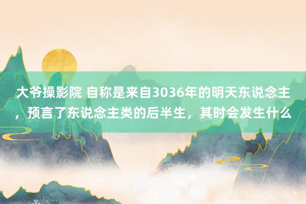 大爷操影院 自称是来自3036年的明天东说念主，预言了东说念主类的后半生，其时会发生什么