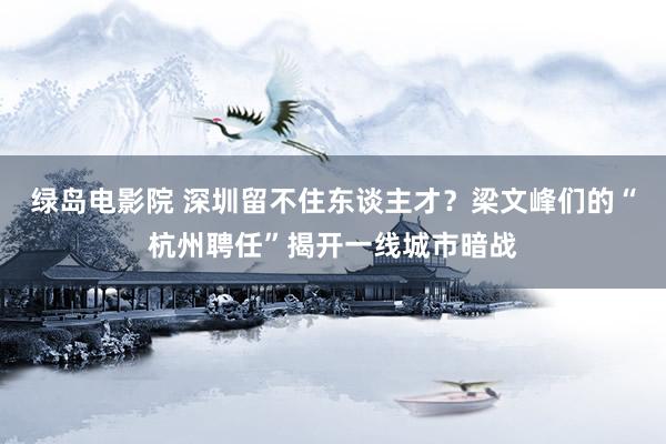 绿岛电影院 深圳留不住东谈主才？梁文峰们的“杭州聘任”揭开一线城市暗战