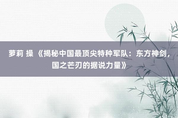 萝莉 操 《揭秘中国最顶尖特种军队：东方神剑，国之芒刃的据说力量》