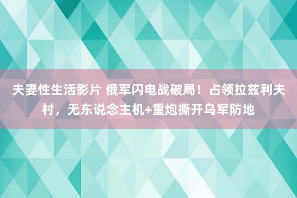夫妻性生活影片 俄军闪电战破局！占领拉兹利夫村，无东说念主机+重炮撕开乌军防地
