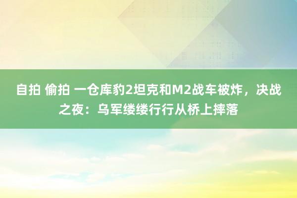 自拍 偷拍 一仓库豹2坦克和M2战车被炸，决战之夜：乌军缕缕行行从桥上摔落
