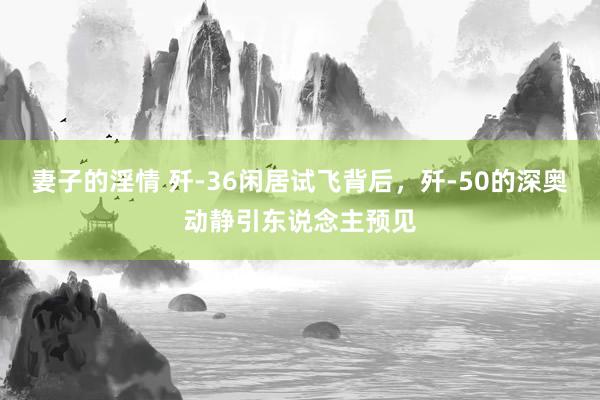 妻子的淫情 歼-36闲居试飞背后，歼-50的深奥动静引东说念主预见
