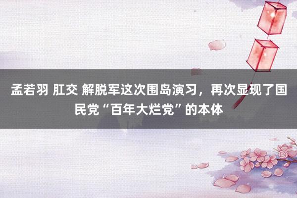 孟若羽 肛交 解脱军这次围岛演习，再次显现了国民党“百年大烂党”的本体