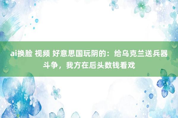 ai换脸 视频 好意思国玩阴的：给乌克兰送兵器斗争，我方在后头数钱看戏
