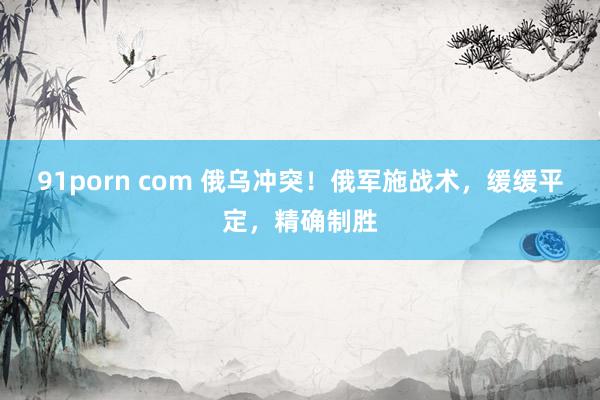 91porn com 俄乌冲突！俄军施战术，缓缓平定，精确制胜