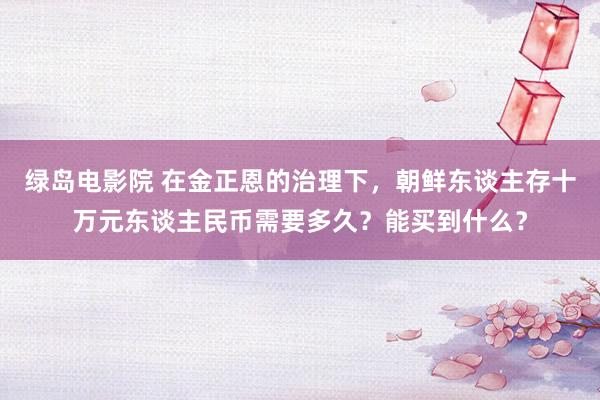 绿岛电影院 在金正恩的治理下，朝鲜东谈主存十万元东谈主民币需要多久？能买到什么？