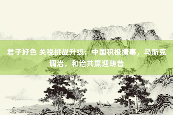 君子好色 关税挑战升级：中国积极搪塞，马斯克调治，和洽共赢迎畴昔