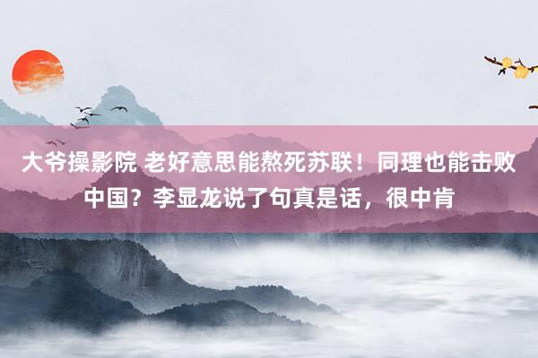 大爷操影院 老好意思能熬死苏联！同理也能击败中国？李显龙说了句真是话，很中肯