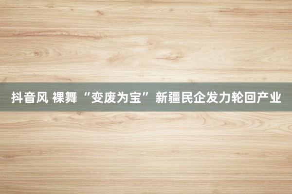 抖音风 裸舞 “变废为宝” 新疆民企发力轮回产业