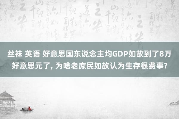 丝袜 英语 好意思国东说念主均GDP如故到了8万好意思元了， 为啥老庶民如故认为生存很费事?