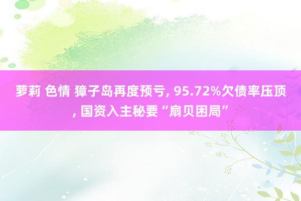 萝莉 色情 獐子岛再度预亏， 95.72%欠债率压顶， 国资入主秘要“扇贝困局”