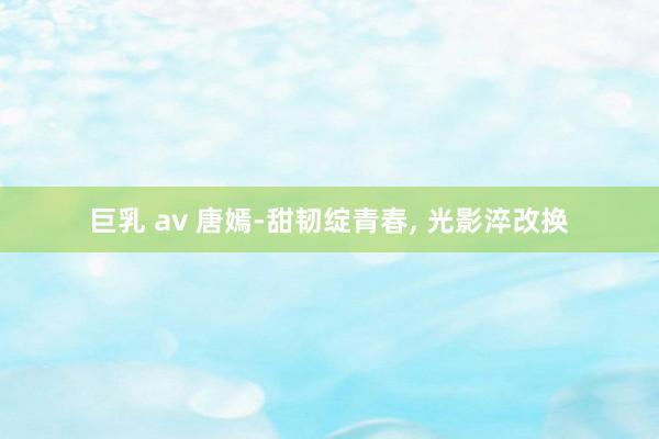 巨乳 av 唐嫣-甜韧绽青春， 光影淬改换