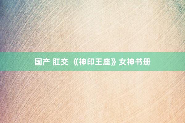 国产 肛交 《神印王座》女神书册