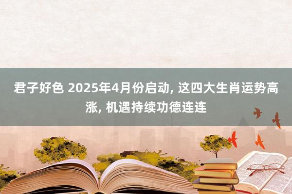 君子好色 2025年4月份启动， 这四大生肖运势高涨， 机遇持续功德连连