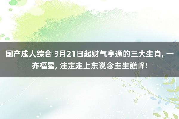 国产成人综合 3月21日起财气亨通的三大生肖， 一齐福星， 注定走上东说念主生巅峰!