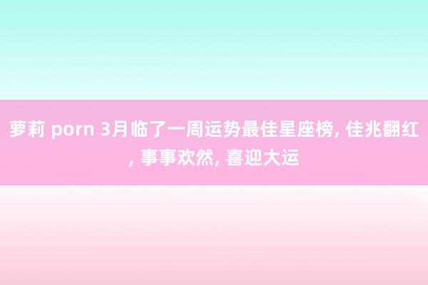 萝莉 porn 3月临了一周运势最佳星座榜， 佳兆翻红， 事事欢然， 喜迎大运