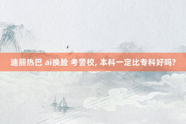 迪丽热巴 ai换脸 考警校， 本科一定比专科好吗?