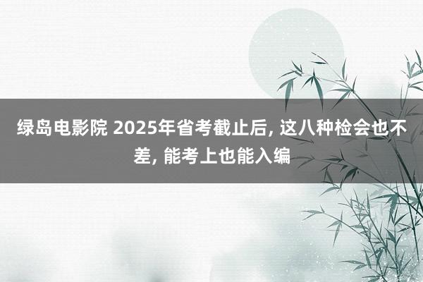 绿岛电影院 2025年省考截止后， 这八种检会也不差， 能考上也能入编