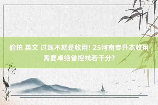 偷拍 英文 过线不就是收用! 25河南专升本收用需要卓绝省控线若干分?