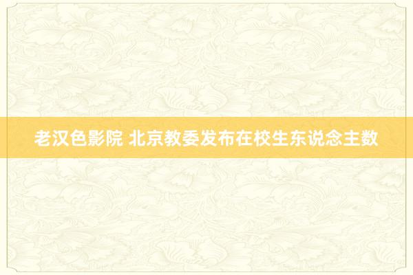 老汉色影院 北京教委发布在校生东说念主数