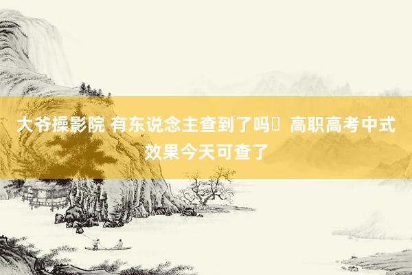 大爷操影院 有东说念主查到了吗❓高职高考中式效果今天可查了