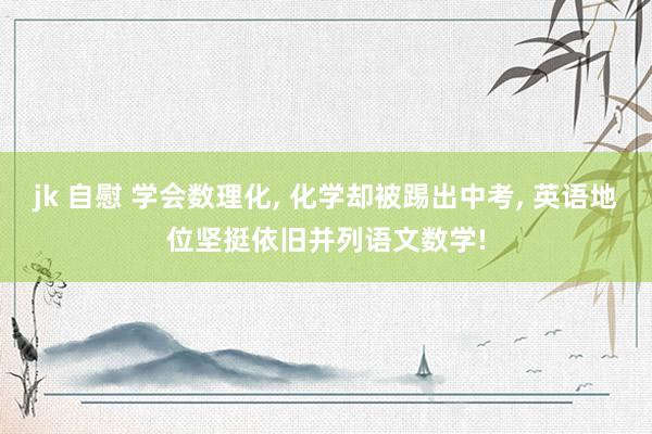 jk 自慰 学会数理化， 化学却被踢出中考， 英语地位坚挺依旧并列语文数学!