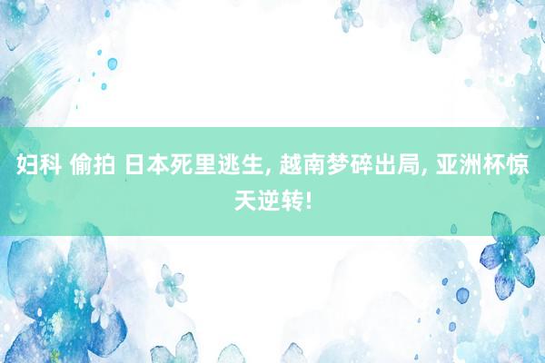 妇科 偷拍 日本死里逃生， 越南梦碎出局， 亚洲杯惊天逆转!