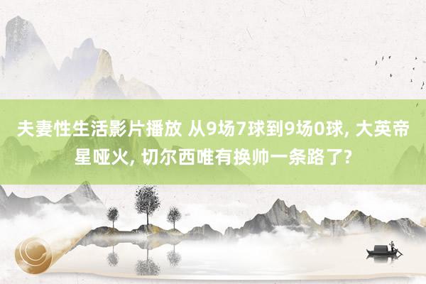 夫妻性生活影片播放 从9场7球到9场0球， 大英帝星哑火， 切尔西唯有换帅一条路了?