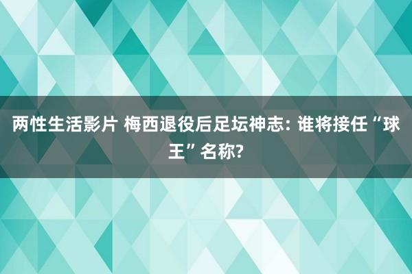 两性生活影片 梅西退役后足坛神志: 谁将接任“球王”名称?