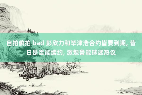 自拍偷拍 bad 彭欣力和毕津浩合约皆要到期， 昔日是否能续约， 激勉鲁能球迷热议