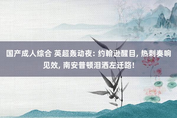 国产成人综合 英超轰动夜: 约翰逊醒目， 热刺奏响见效， 南安普顿泪洒左迁路!