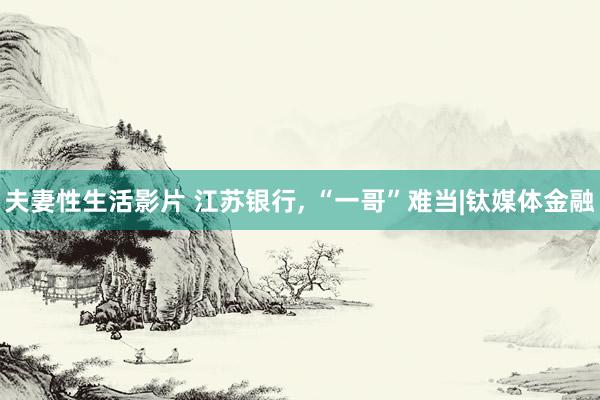 夫妻性生活影片 江苏银行， “一哥”难当|钛媒体金融
